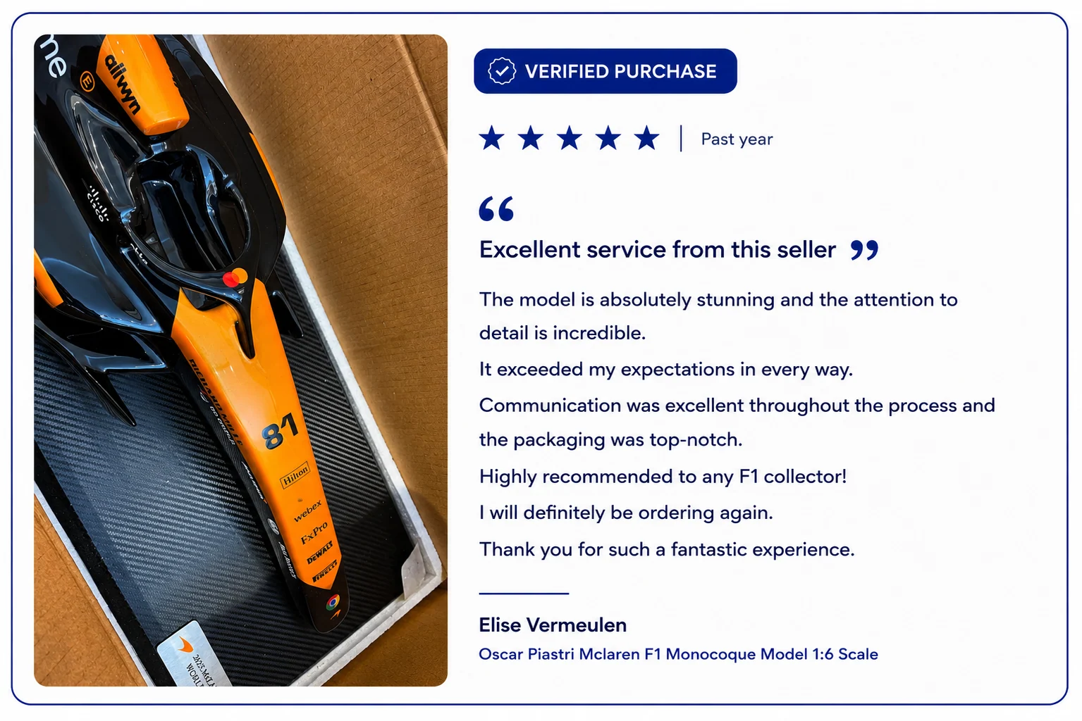 Verified purchase, five stars. Elise Vermeulen on the Oscar Piastri McLaren F1 Monocoque Model 1:6 scale: excellent service from this seller. The model is absolutely stunning and the attention to detail is incredible. It exceeded my expectations in every way. Communication was excellent throughout a